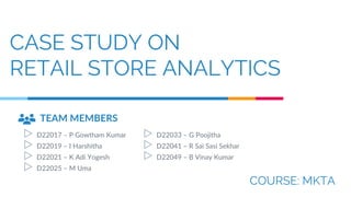 CASE STUDY ON
RETAIL STORE ANALYTICS
COURSE: MKTA
TEAM MEMBERS
▷ D22017 – P Gowtham Kumar
▷ D22019 – I Harshitha
▷ D22021 – K Adi Yogesh
▷ D22025 – M Uma
▷ D22033 – G Poojitha
▷ D22041 – R Sai Sasi Sekhar
▷ D22049 – B Vinay Kumar
 