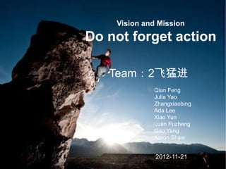 Vision and Mission

Do not forget action

   Team：2飞猛进
             Qian Feng
             Julia Yao
             Zhangxiaobing
             Ada Lee
             Xiao Yun
             Luan Fuzheng
             Gao Yang
             Aaron Shaw


              2012-11-21
 