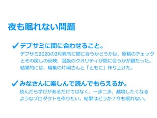 夜も眠れない問題
デブサミに間に合わせること。
デブサミ2020の2⽉発刊に間に合うかどうかは、原稿のチェック
とその戻しの反映、図版のクオリティが間に合うかが鍵だった。
結果的には、編集の⽚岡さんと「ともに」作り上げた。
みなさんに楽しんで読んでもらえるか。
読んだら学びがあるだけではなく、⼀歩⼆歩、越境したくなる
ようなプロダクトを作りたい。結果はどうか？今も眠れない。
 