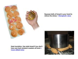Squeeze balls of bread in your hand to
                                                relieve the stress = therapeutic value




Heat insulation. Use stale bread if you don't
have any heat resistant coasters at hand =
reuse added-value
 