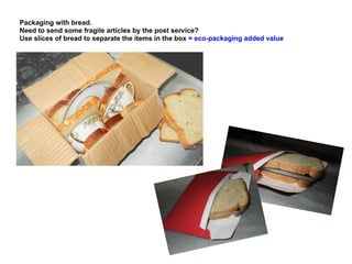 Packaging with bread.
Need to send some fragile articles by the post service?
Use slices of bread to separate the items in the box = eco-packaging added value
 