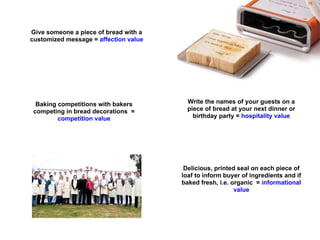 Give someone a piece of bread with a
customized message = affection value




  Baking competitions with bakers        Write the names of your guests on a
 competing in bread decorations =        piece of bread at your next dinner or
         competition value                 birthday party = hospitality value




                                        Delicious, printed seal on each piece of
                                       loaf to inform buyer of ingredients and if
                                       baked fresh, i.e. organic = informational
                                                          value
 