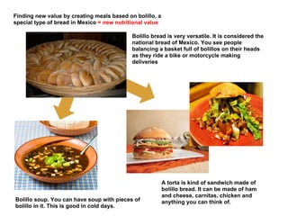 Finding new value by creating meals based on bolillo, a
special type of bread in Mexico = new nutritional value

                                            Bolillo bread is very versatile. It is considered the
                                            national bread of Mexico. You see people
                                            balancing a basket full of bolillos on their heads
                                            as they ride a bike or motorcycle making
                                            deliveries




                                                          A torta is kind of sandwich made of
                                                          bolillo bread. It can be made of ham
                                                          and cheese, carnitas, chicken and
Bolillo soup. You can have soup with pieces of            anything you can think of.
bolillo in it. This is good in cold days.
 