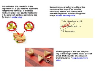 Use the bread of a sandwich as the             Messaging: use a loaf of bread to write a
ingredient list. If you write the ingredient   message with a laser. It's a portable
list (or some warnings) in the bread           messaging system and you can eat it
itself, allergic people could detect easily    after reading (Ethan Hunt would approve
if the sandwich contains something bad         this) = fun and security value
for them = safety value




                                                              ea ted




                                                      Wedding proposal. You can add your
                                                      ring to the dough and the bake a piece of
                                                      bread. That would be a healthy and
                                                      original surprise = surprise and love
                                                      value
 