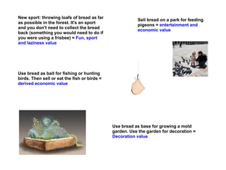 New sport: throwing loafs of bread as far
                                                         Sell bread on a park for feeding
as possible in the forest. It's an sport
                                                         pigeons = entertainment and
and you don't need to collect the bread
                                                         economic value
back (something you would need to do if
you were using a frisbee) = Fun, sport
and laziness value




Use bread as bait for fishing or hunting
birds. Then sell or eat the fish or birds =
derived economic value




                                              Use bread as base for growing a mold
                                              garden. Use the garden for decoration =
                                              Decoration value
 