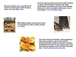 It can be used to protect your knees while working
                                                on floors: Sliced bread is flexible, soft, fluffy,
Rest your elbows over a couple loaf of          comfortable, recyclable and environment friendly.
bread to avoid injuries while studying          And you can have a sandwich after work. All are
hard = fun and safety value                     advantages = fun and safety values




                  With different types of bread and colors
                  it is possible to create a artistic mosaic
                  = art value




                                                  Two loafs of bread campaign: while preparing a
                                                  take away sandwich, use an extra loaf for
                                                  preparing another sandwich and give it away to
                                                  somebody that need it in your way to work. That
                                                  will make you happier and it will help somebody
                                                  else = community and personal value
 