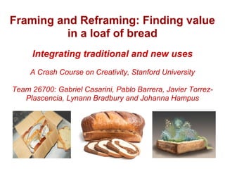 Framing and Reframing: Finding value
          in a loaf of bread
     Integrating traditional and new uses
     A Crash Course on Creativity, Stanford University

Team 26700: Gabriel Casarini, Pablo Barrera, Javier Torrez-
   Plascencia, Lynann Bradbury and Johanna Hampus
 