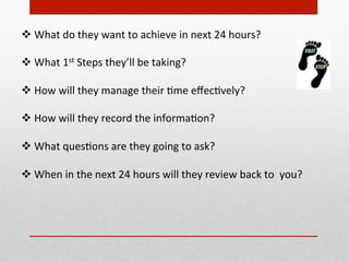 v What	
  do	
  they	
  want	
  to	
  achieve	
  in	
  next	
  24	
  hours?	
  
	
  
v What	
  1st	
  Steps	
  they’ll	
  be	
  taking?	
  
	
  
v How	
  will	
  they	
  manage	
  their	
  Bme	
  eﬀecBvely?	
  
	
  
v How	
  will	
  they	
  record	
  the	
  informaBon?	
  	
  
	
  
v What	
  quesBons	
  are	
  they	
  going	
  to	
  ask?	
  	
  	
  
	
  
v When	
  in	
  the	
  next	
  24	
  hours	
  will	
  they	
  review	
  back	
  to	
  	
  you?	
  
	
  
	
  
 