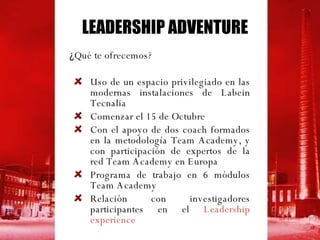 ¿ Qué te ofrecemos? Uso de un espacio privilegiado en las modernas instalaciones de Labein Tecnalia Comenzar el 15 de Octubre Con el apoyo de dos coach formados en la metodología Team Academy, y con participación de expertos de la red Team Academy en Europa Programa de trabajo en 6 módulos Team Academy Relación con investigadores participantes en el  Leadership experience   LEADERSHIP ADVENTURE 