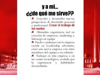 Concebir y desarrollar nuevas perspectivas de desarrollo personal y profesional:  Crear el trabajo de tus sueños Obtendrás experiencia real en creación de empresas, marketing y liderazgo en equipo Puedes continuar con la empresa creada en Leadership adventure,  crear una nueva empresa con otros miembros del equipo o en solitario Trabajar en otra empresa o en un centro tecnológico, avalado por la experiencia  y habilidades  desarrolladas y a mi... ¿¿de qué me sirve?? 