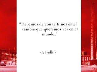 “ Debemos de convertirnos en el cambio que queremos ver en el mundo.” -Gandhi- 