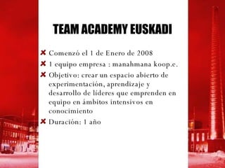 TEAM ACADEMY EUSKADI Comenzó el 1 de Enero de 2008 1 equipo empresa : manahmana koop.e. Objetivo: crear un espacio abierto de experimentación, aprendizaje y desarrollo de líderes que emprenden en equipo en ámbitos intensivos en conocimiento Duración: 1 año 