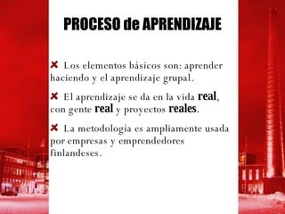 PROCESO de APRENDIZAJE Los elementos básicos son: aprender haciendo y el aprendizaje grupal. El aprendizaje se da en la vida  real , con gente  real  y proyectos  reales . La metodología es ampliamente usada por empresas y emprendedores finlandeses.  