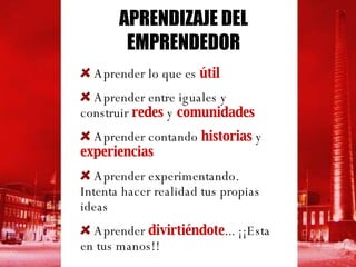 APRENDIZAJE DEL EMPRENDEDOR Aprender lo que es  útil   Aprender entre iguales y construir  redes  y  comunidades Aprender contando  historias  y  experiencias Aprender experimentando. Intenta hacer realidad tus propias ideas Aprender  divirtiéndote ... ¡¡Esta en tus manos!!  