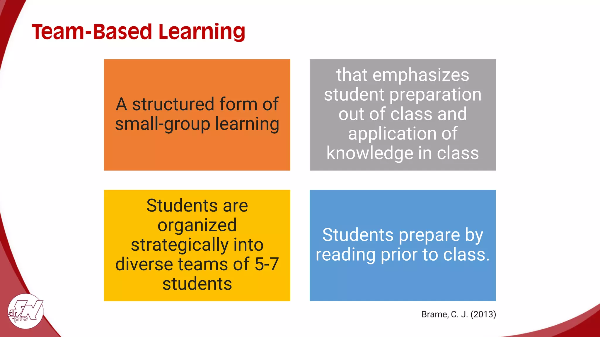 Team-Based Learning
A structured form of
small-group learning
that emphasizes
student preparation
out of class and
application of
knowledge in class
Students are
organized
strategically into
diverse teams of 5-7
students
Students prepare by
reading prior to class.
Brame, C. J. (2013)
 