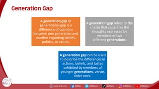 Generation Gap
A generation gap or
generational gap is a
difference of opinions
between one generation and
another regarding beliefs,
politics, or values.
A generation gap refers to the
chasm that separates the
thoughts expressed by
members of two
different generations.
A generation gap can be used
to describe the differences in
actions, beliefs, and tastes
exhibited by members of
younger generations, versus
older ones.
 