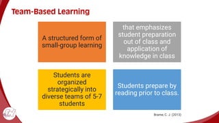 Team-Based Learning
A structured form of
small-group learning
that emphasizes
student preparation
out of class and
application of
knowledge in class
Students are
organized
strategically into
diverse teams of 5-7
students
Students prepare by
reading prior to class.
Brame, C. J. (2013)
 