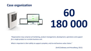 Case organization
“Organization may comprise of marketing, product management, development, operations and support
for a single product or a certain business unit.
What is important is their ability to support complete, end-to-end business value chains.”
(Arell,Coldewey and Hesselberg, 2012)
60
180 000
 