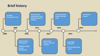 First Agile
Development team
2008 2010
2009 2013
2014
2015
2012
2011
Agile Hardware
Development
ISO9001 for Agile
product
development
Whole Product
Development using
Agile Development
methods
Synchronized
releases across the
company
First Nordic-Baltic
Release Planning -
event
Scaled Agile
Framework
First Innovation Days
–event
Lean Startup -
method
Whole product
development using
Agile Development
methods
Brief history
 