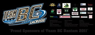 CLOVERDALE




                   Golf Central Tours          McLaren Lighting                 Aeroplan
                   Port Moody Minor Lacrosse   Wesco                            Big O Tires
                   Gescan                      ITC Construction                 Surrey Minor Lacrosse
                   Royal City Hardwood         Port Coquitlam Animal Hospital   Network Bonding and Insurance
                   Kitchen and Bath Classics   Washington Stealth Lacrosse      The Smalley Family




"Proud Sponsors of Team BC Bantam 2011"
 
