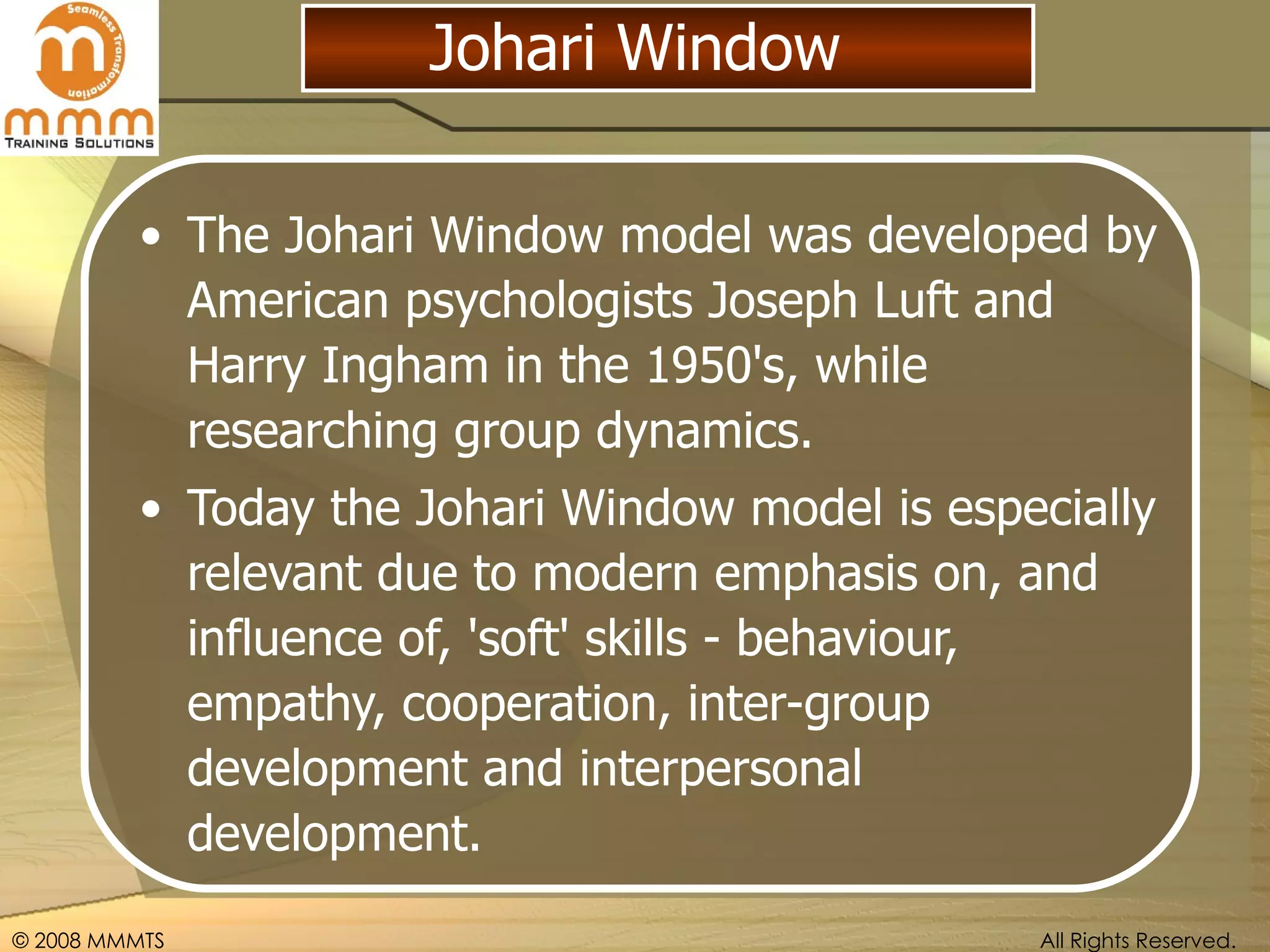 Johari Window The Johari Window model was developed by American psychologists Joseph Luft and Harry Ingham in the 1950's, while researching group dynamics. Today the Johari Window model is especially relevant due to modern emphasis on, and influence of, 'soft' skills - behaviour, empathy, cooperation, inter-group development and interpersonal development.  