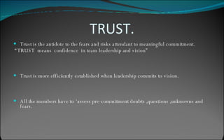 TRUST. Trust is the antidote to the fears and risks attendant to meaningful commitment. “ TRUST  means  confidence  in team leadership and vision” Trust is more efficiently established when leadership commits to vision. All the members have to ‘assess pre-commitment doubts ,questions ,unknowns and fears. 