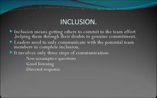 INCLUSION. Inclusion means getting others to commit to the team effort ,helping them through their doubts to genuine commitment. Leaders need to only communicate with the potential team members to complete inclusion. It involves only three steps of communication: Non-assumptive questions Good listening Directed response 