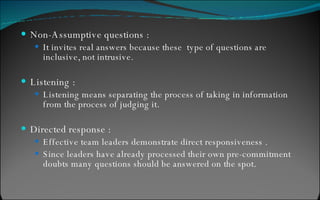 Non-Assumptive questions : It invites real answers because these  type of questions are inclusive, not intrusive. Listening : Listening means separating the process of taking in information from the process of judging it. Directed response : Effective team leaders demonstrate direct responsiveness . Since leaders have already processed their own pre-commitment doubts many questions should be answered on the spot. 