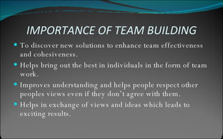 IMPORTANCE OF TEAM BUILDING To discover new solutions to enhance team effectiveness and cohesiveness. Helps bring out the best in individuals in the form of team work. Improves understanding and helps people respect other peoples views even if they don’t agree with them. Helps in exchange of views and ideas which leads to exciting results. 
