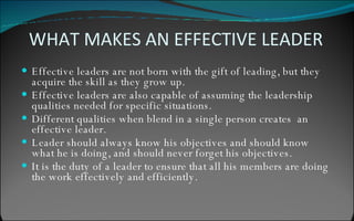 WHAT MAKES AN EFFECTIVE LEADER Effective leaders are not born with the gift of leading, but they acquire the skill as they grow up. Effective leaders are also capable of assuming the leadership qualities needed for specific situations. Different qualities when blend in a single person creates  an effective leader. Leader should always know his objectives and should know what he is doing, and should never forget his objectives. It is the duty of a leader to ensure that all his members are doing the work effectively and efficiently.  