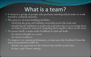 What is a team? A team is a group of people who perform interdependent tasks to work toward a common mission. The process of team building includes, clarifying the goal, and building ownership across the team and  identifying the inhibitors to teamwork and removing or overcoming them, or if they cannot be removed, mitigating their negative effect on the team.  To assess itself, a team seeks feedback to find out both: its current strengths as a team. its current weakness. To improve its current performance, a team uses the feedback from the team assessment in order to: identify any gap between the desired state and the actual state.  design a gap-closure strategy. 