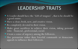 LEADERSHIP TRAITS A Leader should have the ‘Gift of tongues’ , that is he should be a good orator. Have a clear, fresh, new, and creative vision. Be completely devoted to their vision. Make great sacrifices to achieve their vision, taking personal risks - financial, .professional, social. Create a sense of urgency among the followers. Use persuasion rather than forceful commands or democratic appeals to influence their followers. 