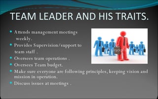 TEAM LEADER AND HIS TRAITS. Attends management meetings  weekly. Provides Supervision/ support to  team staff . Oversees team operations . Oversees Team budget. Make sure everyone are following principles, keeping vision and mission in operation. Discuss issues at meetings . 