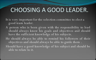 CHOOSING A GOOD LEADER. It is very important for the selection committee to elect a  good team leader. A person who is been given with the responsibility to lead should always know his goals and objectives and should have the sufficient knowledge of his subjects. He should always be able to remind his followers of their objectives and should always be able to guide them . Should have a good knowledge of his subject and should be able to relate to it. 