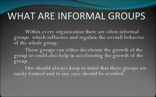 WHAT ARE INFORMAL GROUPS Within every organization there are often informal groups  which influence and regulate the overall behavior of the whole group. These groups can either decelerate the growth of the group or could also help in accelerating the growth of the group. One should always keep in mind that these groups are easily formed and in any case should be avoided. 