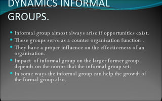 DYNAMICS INFORMAL GROUPS. Informal group almost always arise if opportunities exist. These groups serve as a counter organization function . They have a proper influence on the effectiveness of an organization. Impact  of informal group on the larger former group depends on the norms that the informal group set. In some ways the informal group can help the growth of  the formal group also. 