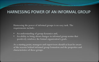 Harnessing the power of informal groups is no easy task. The  requirements include: An understanding of group dynamics and, An ability to bring about changes in informal group norms that  positively reinforce the formal organization's goals. As a starting point, managers and supervisors should at least be aware  of the reasons behind informal group formation and the properties and  characteristics of these groups. HARNESSING POWER OF AN INFORMAL GROUP 