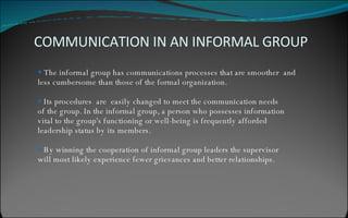 The informal group has communications processes that are smoother  and  less cumbersome than those of the formal organization. Its procedures  are  easily changed to meet the communication needs  of the group. In the informal group, a person who possesses information  vital to the group's functioning or well-being is frequently afforded  leadership status by its members. By winning the cooperation of informal group leaders the supervisor  will most likely experience fewer grievances and better relationships. COMMUNICATION IN AN INFORMAL GROUP 