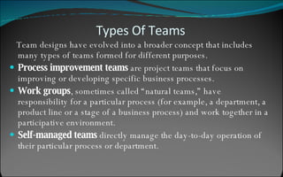 Team designs have evolved into a broader concept that includes many types of teams formed for different purposes. Process improvement teams  are project teams that focus on improving or developing specific business processes. Work groups , sometimes called “natural teams,” have responsibility for a particular process (for example, a department, a product line or a stage of a business process) and work together in a participative environment. Self-managed teams  directly manage the day-to-day operation of their particular process or department. Types Of Teams 