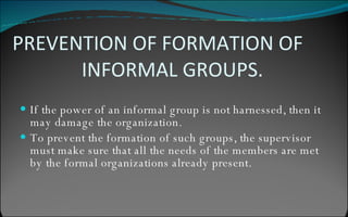 PREVENTION OF FORMATION OF  INFORMAL GROUPS. If the power of an informal group is not harnessed, then it may damage the organization. To prevent the formation of such groups, the supervisor  must make sure that all the needs of the members are met by the formal organizations already present. 