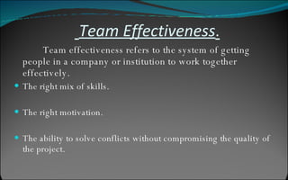   Team Effectiveness . Team effectiveness refers to the system of getting people in a company or institution to work together effectively.  The right mix of skills.  The right motivation.  The ability to solve conflicts without compromising the quality of the project.  