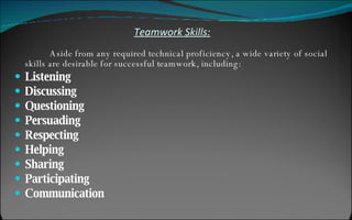 Teamwork Skills: Aside from any required technical proficiency, a wide variety of social skills are desirable for successful teamwork, including: Listening   Discussing Questioning Persuading Respecting Helping Sharing Participating Communication 