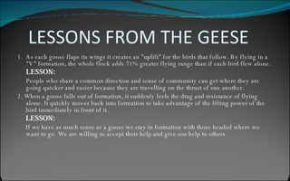 LESSONS FROM THE GEESE 1.  As each goose flaps its wings it creates an "uplift" for the birds that follow. By flying in a "V" formation, the whole flock adds 71% greater flying range than if each bird flew alone. LESSON: People who share a common direction and sense of community can get where they are going quicker and easier because they are travelling on the thrust of one another. 2. When a goose falls out of formation, it suddenly feels the drag and resistance of flying alone. It quickly moves back into formation to take advantage of the lifting power of the bird immediately in front of it. LESSON: If we have as much sense as a goose we stay in formation with those headed where we want to go. We are willing to accept their help and give our help to others. 