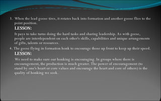3.  When the lead goose tires, it rotates back into formation and another goose flies to the point position. LESSON: It pays to take turns doing the hard tasks and sharing leadership. As with geese, people are interdependent on each other's skills, capabilities and unique arrangements of gifts, talents or resources. 4. The geese flying in formation honk to encourage those up front to keep up their speed. LESSON: We need to make sure our honking is encouraging. In groups where there is encouragement, the production is much greater. The power of encouragement (to stand by one's heart or core values and encourage the heart and core of others) is the quality of honking we seek. 