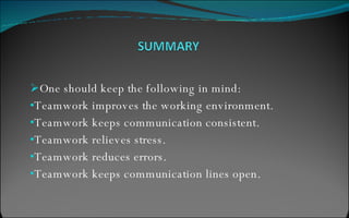 One should keep the following in mind: Teamwork improves the working environment. Teamwork keeps communication consistent. Teamwork relieves stress. Teamwork reduces errors. Teamwork keeps communication lines open. 