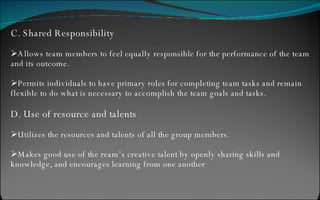 C. Shared Responsibility Allows team members to feel equally responsible for the performance of the team and its outcome. Permits individuals to have primary roles for completing team tasks and remain flexible to do what is necessary to accomplish the team goals and tasks. D. Use of resource and talents Utilizes the resources and talents of all the group members. Makes good use of the ream’s creative talent by openly sharing skills and knowledge, and encourages learning from one another 