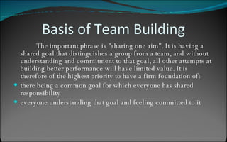 Basis of Team Building The important phrase is "sharing one aim". It is having a shared goal that distinguishes a group from a team, and without understanding and commitment to that goal, all other attempts at building better performance will have limited value. It is therefore of the highest priority to have a firm foundation of: there being a common goal for which everyone has shared responsibility  everyone understanding that goal and feeling committed to it  