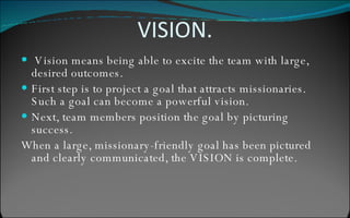 VISION. Vision means being able to excite the team with large, desired outcomes. First step is to project a goal that attracts missionaries. Such a goal can become a powerful vision. Next, team members position the goal by picturing success. When a large, missionary-friendly goal has been pictured and clearly communicated, the VISION is complete. complete 
