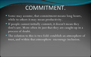 COMMITMENT. Some may assume, that commitment means long hours, while to others it may mean productivity. If people cannot initially commit, it doesn't mean they don't care. More often its just that they are caught up in a process of doubt. The solution to this is two fold: establish an atmosphere of trust, and within that atmosphere  encourage inclusion. 