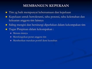MEMBANGUN KEPEKAAN
 Tim yg baik mempunyai kebersamaan dan kepekaan
 Kepekaan untuk bertoleransi, tahu potensi, tahu kelemahan dan
kekuatan anggota tim lainnya
 Saling mengisi dan bersinergi diperlukan dalam kekompakan tim
 Tugas Pimpinan dalam kekompakan :
 Menata timnya
 Memfungsikan peran anggota tim
 Memberikan masukan positif demi keutuhan
 
